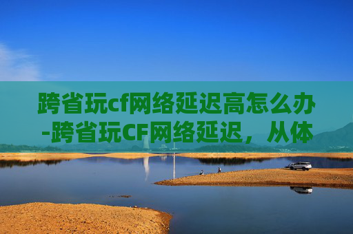 跨省玩cf网络延迟高怎么办-跨省玩CF网络延迟，从体验落差到优化方案全解析