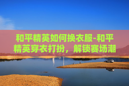 和平精英如何换衣服-和平精英穿衣打扮，解锁赛场潮流密码，从细节释放最大竞技优势