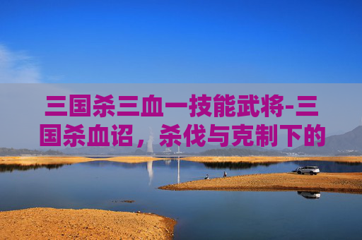 三国杀三血一技能武将-三国杀血诏，杀伐与克制下的进阶玩法，解锁战场博弈的全新思路