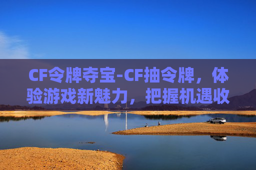 CF令牌夺宝-CF抽令牌，体验游戏新魅力，把握机遇收获精彩