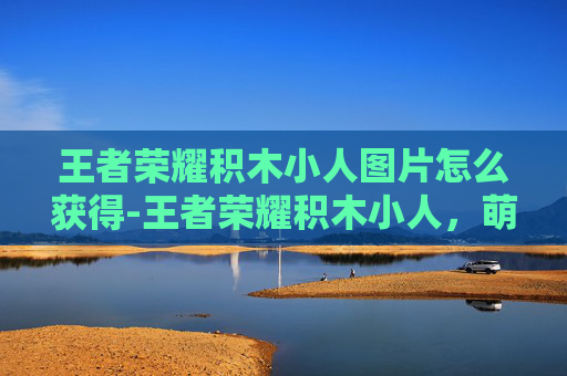 王者荣耀积木小人图片怎么获得-王者荣耀积木小人，萌趣形象下的策略博弈，玩家如何解锁独特战术思路