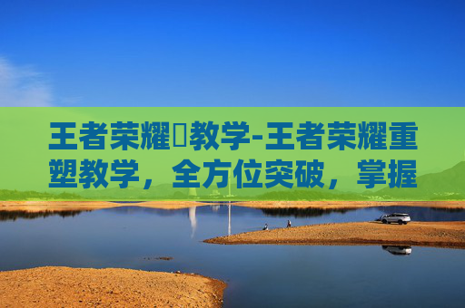 王者荣耀暃教学-王者荣耀重塑教学，全方位突破，掌握核心玩法提升竞技水平