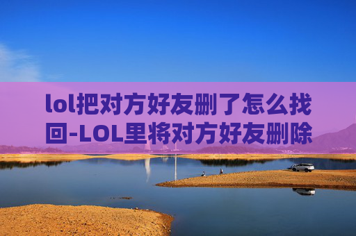 lol把对方好友删了怎么找回-LOL里将对方好友删除，这种行为会带来怎样的影响与反思
