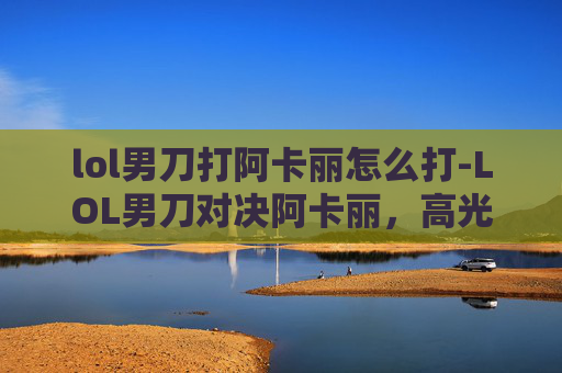 lol男刀打阿卡丽怎么打-LOL男刀对决阿卡丽,高光时刻与差异化博弈 lol男刀打阿卡丽怎么打-LOL男刀对决阿卡丽,高光时刻与差异化博弈