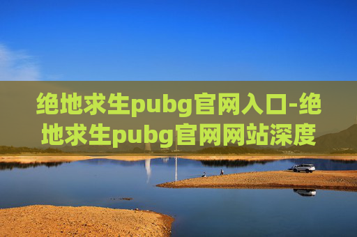 绝地求生pubg官网入口-绝地求生pubg官网网站深度解析，体验传奇射击游戏的全方位指南