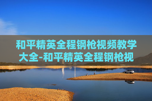 和平精英全程钢枪视频教学大全-和平精英全程钢枪视频教学,从枪法到走位,全方位拆解极限策略 和平精英全程钢枪视频教学大全-和平精英全程钢枪视频教学,从枪法到走位,全方位拆解极限策略