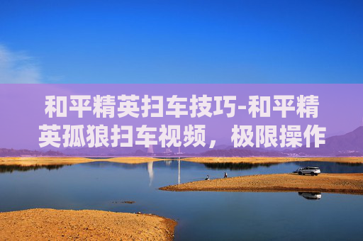 和平精英扫车技巧-和平精英孤狼扫车视频,极限操作背后的战术拆解,解析孤狼策略的精髓与实战价值 和平精英扫车技巧-和平精英孤狼扫车视频,极限操作背后的战术拆解,解析孤狼策略的精髓与实战价值