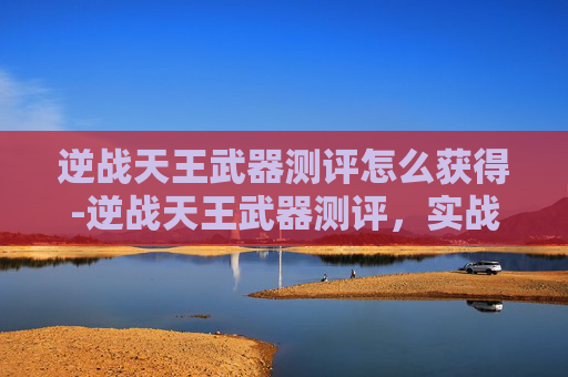 逆战天王武器测评怎么获得-逆战天王武器测评，实战利器还是多余噱头？全方位深度解析
