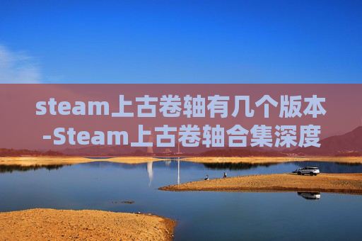 steam上古卷轴有几个版本-Steam上古卷轴合集深度解析，从海量精选到沉浸体验的全方位指南