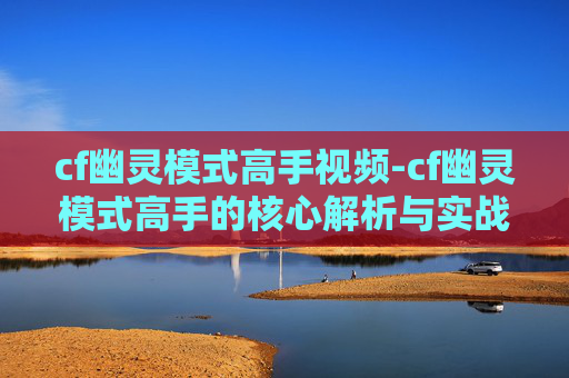 cf幽灵模式高手视频-cf幽灵模式高手的核心解析与实战技巧 cf幽灵模式高手视频-cf幽灵模式高手的核心解析与实战技巧