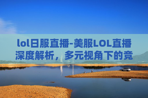 lol日服直播-美服LOL直播深度解析，多元视角下的竞技魅力与生态洞察