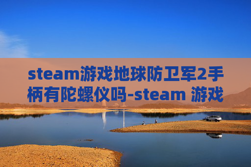 steam游戏地球防卫军2手柄有陀螺仪吗-steam 游戏地球全解析，多元玩法、硬核设定与沉浸体验全维度呈现