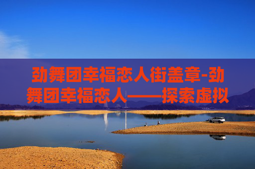劲舞团幸福恋人街盖章-劲舞团幸福恋人——探索虚拟世界的浪漫与真实
