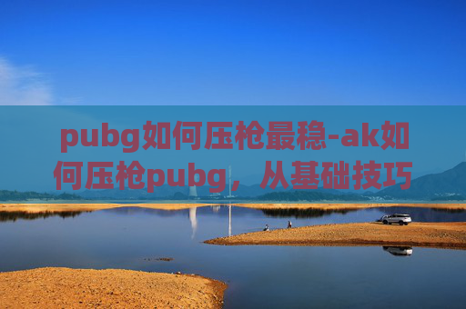 pubg如何压枪最稳-ak如何压枪pubg，从基础技巧到实战进阶的全方位指南