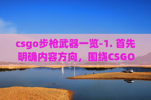 csgo步枪武器一览-1. 首先明确内容方向，围绕CSGO步枪这一热门游戏要素，从步枪的选择、实战优势、应用场景等多方面展开，保证内容丰富且符合自媒体文章的呈现逻辑