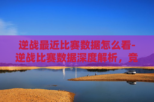 逆战最近比赛数据怎么看-逆战比赛数据深度解析，竞技表现与市场潜力分析