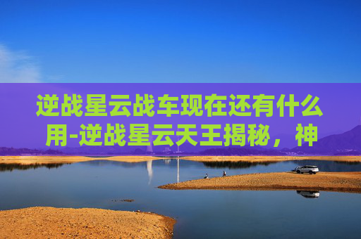 逆战星云战车现在还有什么用-逆战星云天王揭秘,神秘力量背后的真相与隐患解析 逆战星云战车现在还有什么用-逆战星云天王揭秘,神秘力量背后的真相与隐患解析
