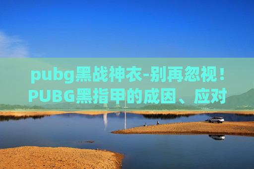pubg黑战神衣-别再忽视！PUBG黑指甲的成因、应对及修复全指南，避免影响游戏体验