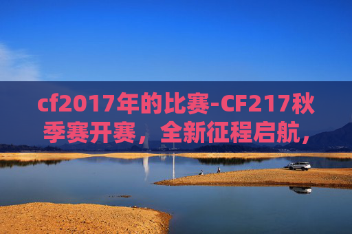 cf2017年的比赛-CF217秋季赛开赛，全新征程启航，竞技魅力绽放