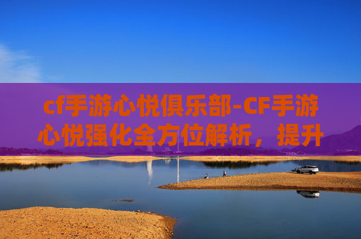cf手游心悦俱乐部-CF手游心悦强化全方位解析，提升战力背后的关键要点与实用攻略