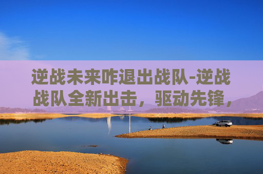 逆战未来咋退出战队-逆战战队全新出击，驱动先锋，征战开拓新征程