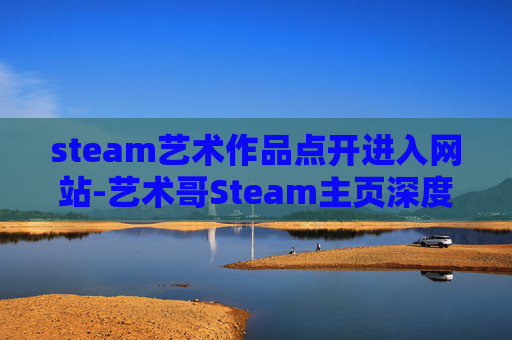 steam艺术作品点开进入网站-艺术哥Steam主页深度解析，精选优质艺术作品与沉浸式体验分享