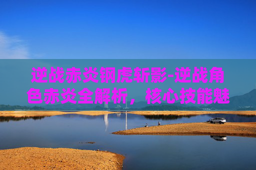逆战赤炎钢虎斩影-逆战角色赤炎全解析，核心技能魅力与成长路径