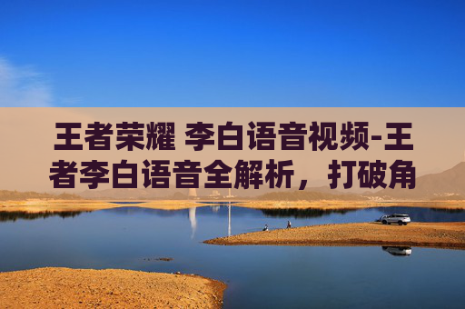 王者荣耀 李白语音视频-王者李白语音全解析，打破角色限制，解锁武侠极限体验的沉浸式玩法