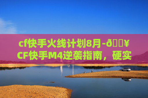 cf快手火线计划8月-🔥CF快手M4逆袭指南，硬实力如何突破，从普通到封神的核心路径