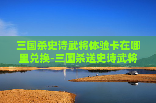 三国杀史诗武将体验卡在哪里兑换-三国杀送史诗武将活动全流程指南, location、入口、参与要点及注意事项 三国杀史诗武将体验卡在哪里兑换-三国杀送史诗武将活动全流程指南, location、入口、参与要点及注意事项