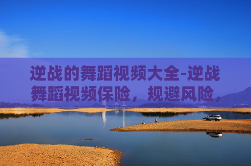 逆战的舞蹈视频大全-逆战舞蹈视频保险，规避风险，守护舞蹈参与热情与权益