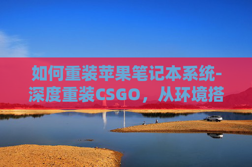 如何重装苹果笔记本系统-深度重装CSGO，从环境搭建到实战优化，全方位打造稳定游戏体验