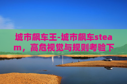 城市飙车王-城市飙车steam,高危视觉与规则考验下的争议现象解析 城市飙车王-城市飙车steam,高危视觉与规则考验下的争议现象解析