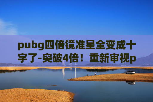 pubg四倍镜准星全变成十字了-突破4倍！重新审视pubg的玩法革新与竞技边界，重塑玩家的体验维度
