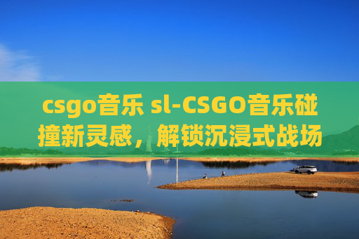 csgo音乐 sl-CSGO音乐碰撞新灵感,解锁沉浸式战场音效的玩法指南 csgo音乐 sl-CSGO音乐碰撞新灵感,解锁沉浸式战场音效的玩法指南