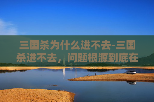三国杀为什么进不去-三国杀进不去,问题根源到底在哪?一篇带你彻底搞懂并破解 三国杀为什么进不去-三国杀进不去,问题根源到底在哪?一篇带你彻底搞懂并破解