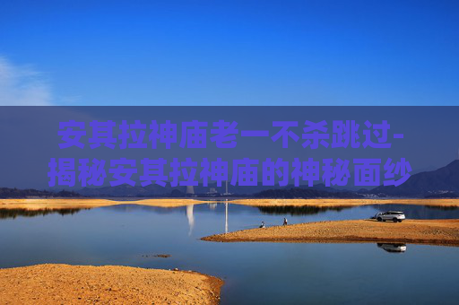 安其拉神庙老一不杀跳过-揭秘安其拉神庙的神秘面纱