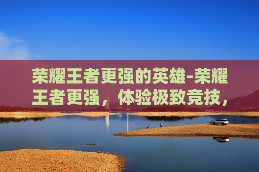 荣耀王者更强的英雄-荣耀王者更强，体验极致竞技，掌控游戏巅峰