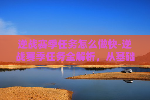 逆战赛季任务怎么做快-逆战赛季任务全解析，从基础任务到进阶挑战，带你挖透高效通关策略