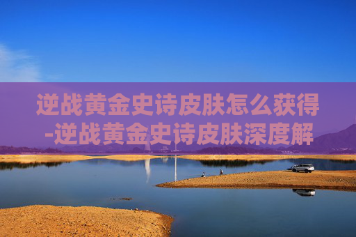 逆战黄金史诗皮肤怎么获得-逆战黄金史诗皮肤深度解析,全新外观的魅力与玩法解锁之路 逆战黄金史诗皮肤怎么获得-逆战黄金史诗皮肤深度解析,全新外观的魅力与玩法解锁之路