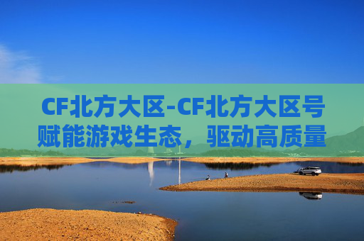 CF北方大区-CF北方大区号赋能游戏生态，驱动高质量发展新方向