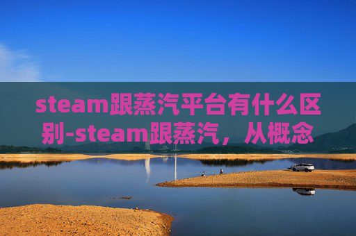 steam跟蒸汽平台有什么区别-steam跟蒸汽，从概念到应用的跨越与变革解析