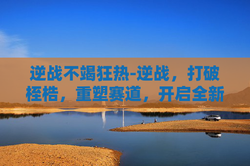 逆战不竭狂热-逆战，打破桎梏，重塑赛道，开启全新征程
