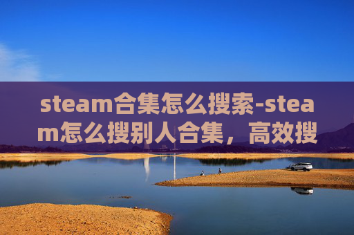 steam合集怎么搜索-steam怎么搜别人合集，高效搜索与精准获取的全方位指南