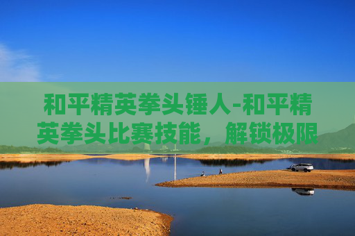 和平精英拳头锤人-和平精英拳头比赛技能,解锁极限竞技,抢占巅峰舞台 和平精英拳头锤人-和平精英拳头比赛技能,解锁极限竞技,抢占巅峰舞台