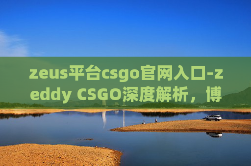 zeus平台csgo官网入口-zeddy CSGO深度解析,博弈之途的机遇与挑战、策略探索与前景展望 zeus平台csgo官网入口-zeddy CSGO深度解析,博弈之途的机遇与挑战、策略探索与前景展望