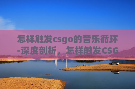 怎样触发csgo的音乐循环-深度剖析,怎样触发CSGO音乐以提升沉浸式体验 怎样触发csgo的音乐循环-深度剖析,怎样触发CSGO音乐以提升沉浸式体验