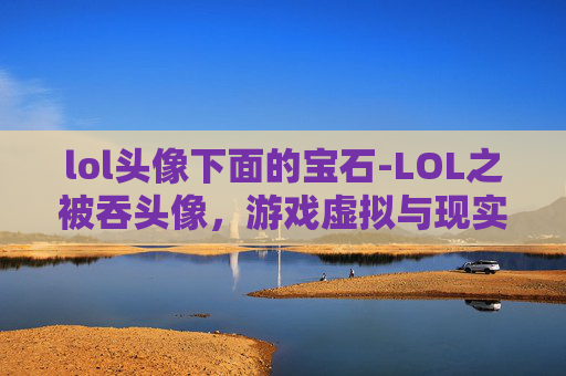 lol头像下面的宝石-LOL之被吞头像，游戏虚拟与现实碰撞下的困惑与反思