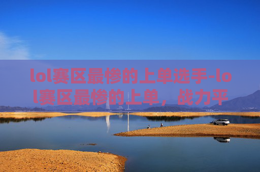 lol赛区最惨的上单选手-lol赛区最惨的上单，战力平平却屡受困境，赛场贡献难圆心头所望