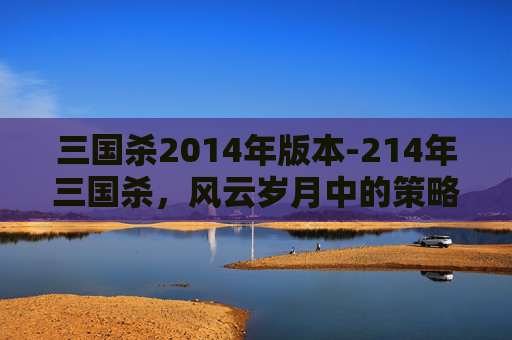 三国杀2014年版本-214年三国杀，风云岁月中的策略博弈与经典解读